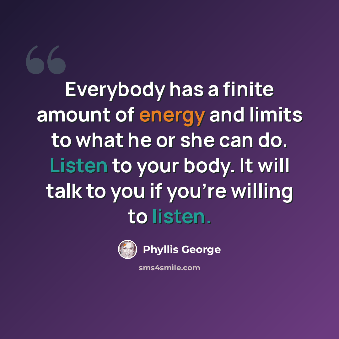 “Everybody has a finite amount of energy and limits to what he or she can do. Listen to your body. It will talk to you if you're willing to listen.” quote by Phyllis George