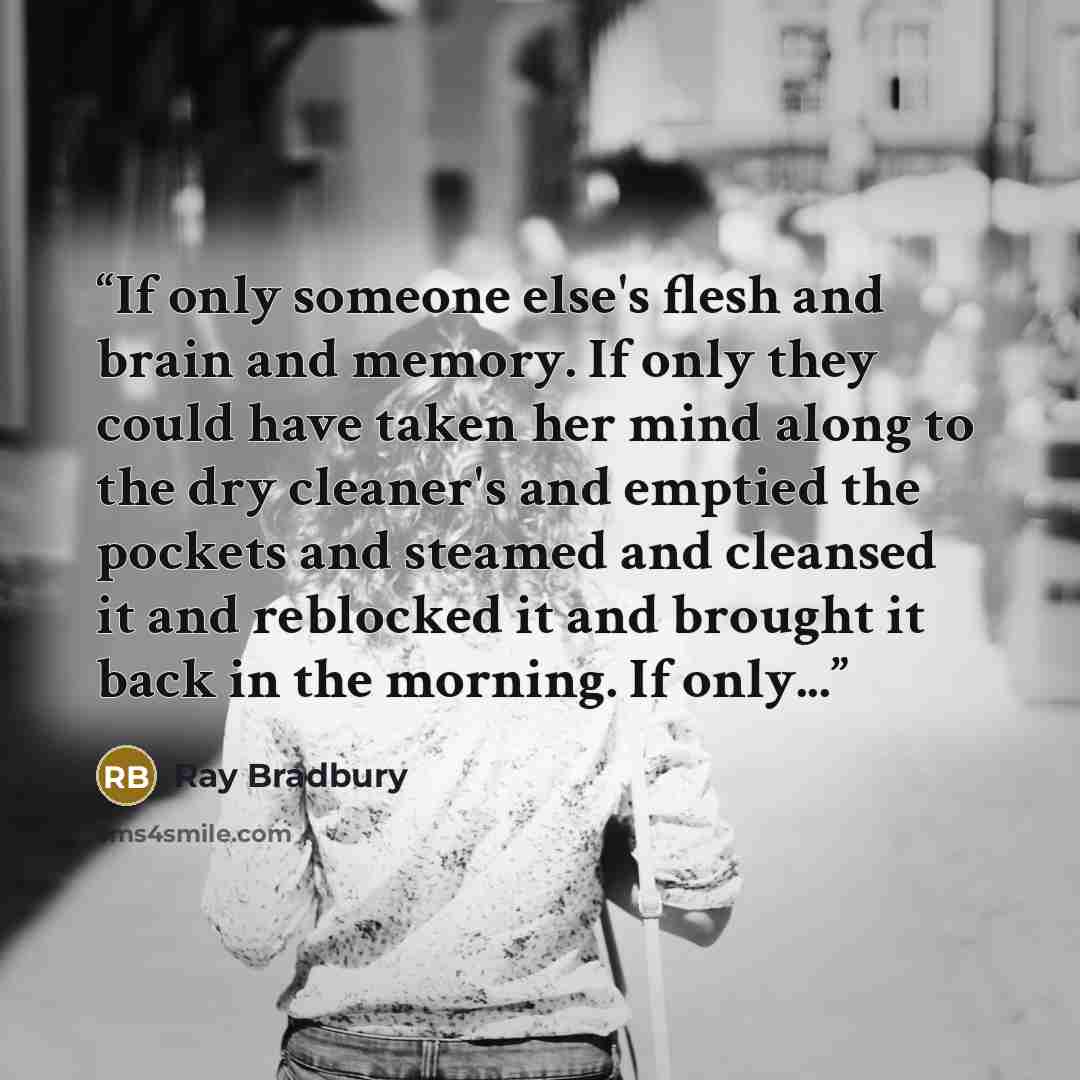 “If only someone else's flesh and brain and memory. If only they could have taken her mind along to the dry cleaner's and emptied the pockets and steamed and cleansed it and reblocked it and brought it back in the morning. If only...” quote by Ray Bradbury