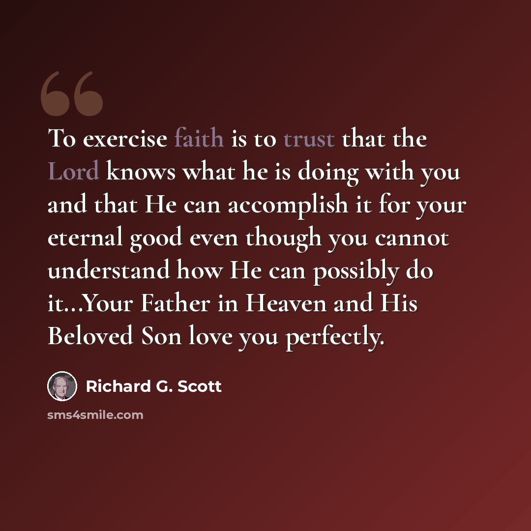 “To exercise faith is to trust that the Lord knows what he is doing with you and that He can accomplish it for your eternal good even though you cannot understand how He can possibly do it...Your Father in Heaven and His Beloved Son love you perfectly.” quote by Richard G. Scott