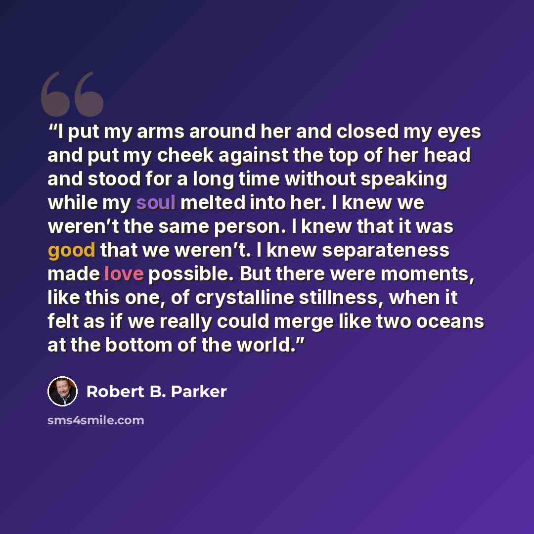 “I put my arms around her and closed my eyes and put my cheek against the top of her head and stood for a long time without speaking while my soul melted into her. I knew we weren’t the same person. I knew that it was good that we weren’t. I knew separateness made love possible. But there were…” quote by Robert B. Parker