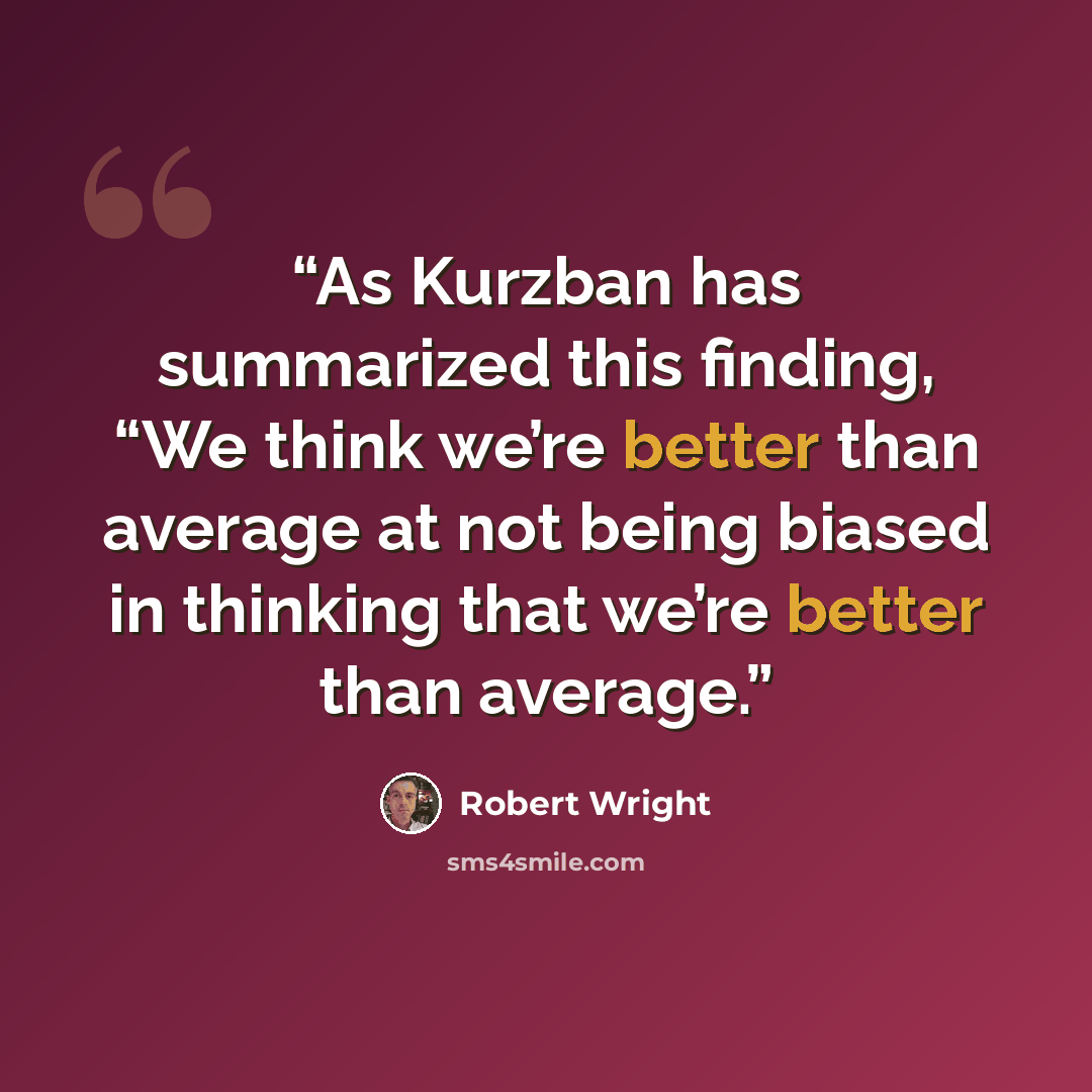 “As Kurzban has summarized this finding, “We think we’re better than average at not being biased in thinking that we’re better than average.” quote by Robert Wright