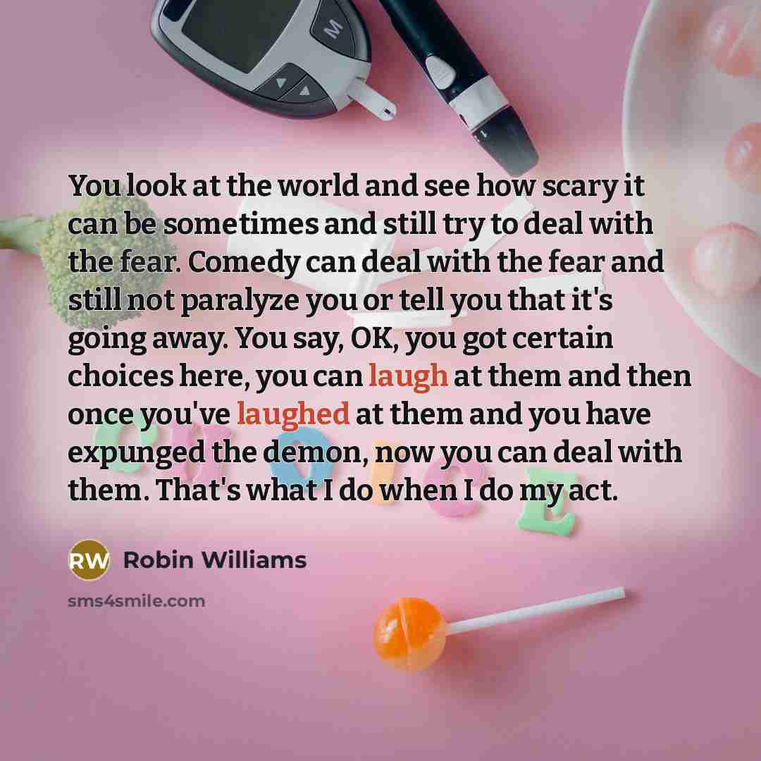 “You look at the world and see how scary it can be sometimes and still try to deal with the fear. Comedy can deal with the fear and still not paralyze you or tell you that it's going away. You say, OK, you got certain choices here, you can laugh at them and then once you've laughed at them and you…” quote by Robin Williams