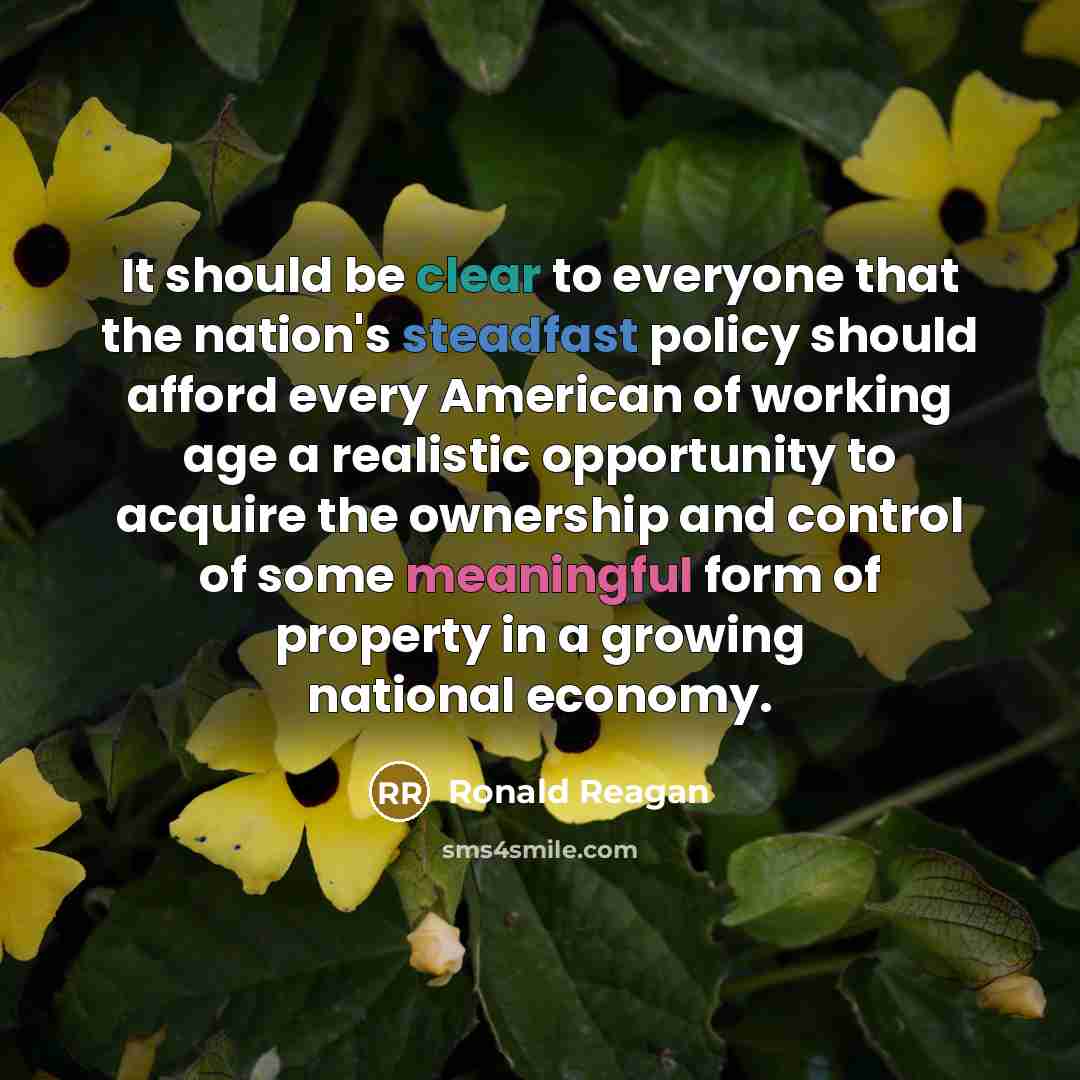 “It should be clear to everyone that the nation's steadfast policy should afford every American of working age a realistic opportunity to acquire the ownership and control of some meaningful form of property in a growing national economy.” quote by Ronald Reagan