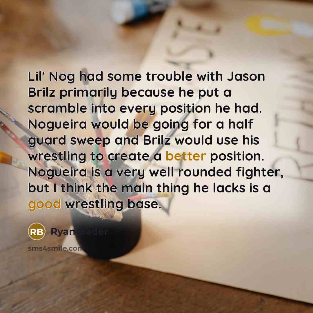 “Lil' Nog had some trouble with Jason Brilz primarily because he put a scramble into every position he had. Nogueira would be going for a half guard sweep and Brilz would use his wrestling to create a better position. Nogueira is a very well rounded fighter, but I think the main thing he lacks is a…” quote by Ryan Bader