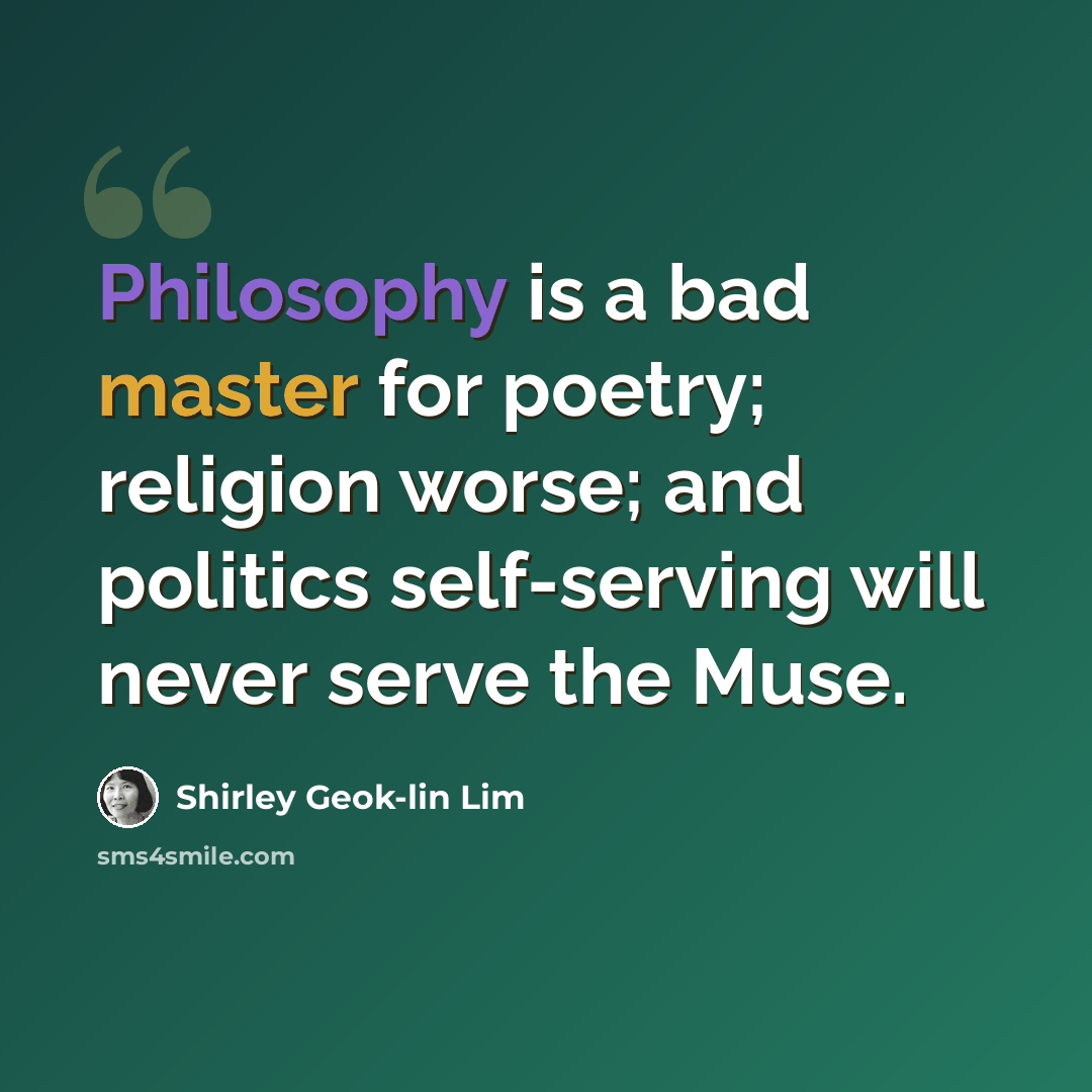 “Philosophy is a bad master for poetry; religion worse; and politics self-serving will never serve the Muse.” quote by Shirley Geok-lin Lim