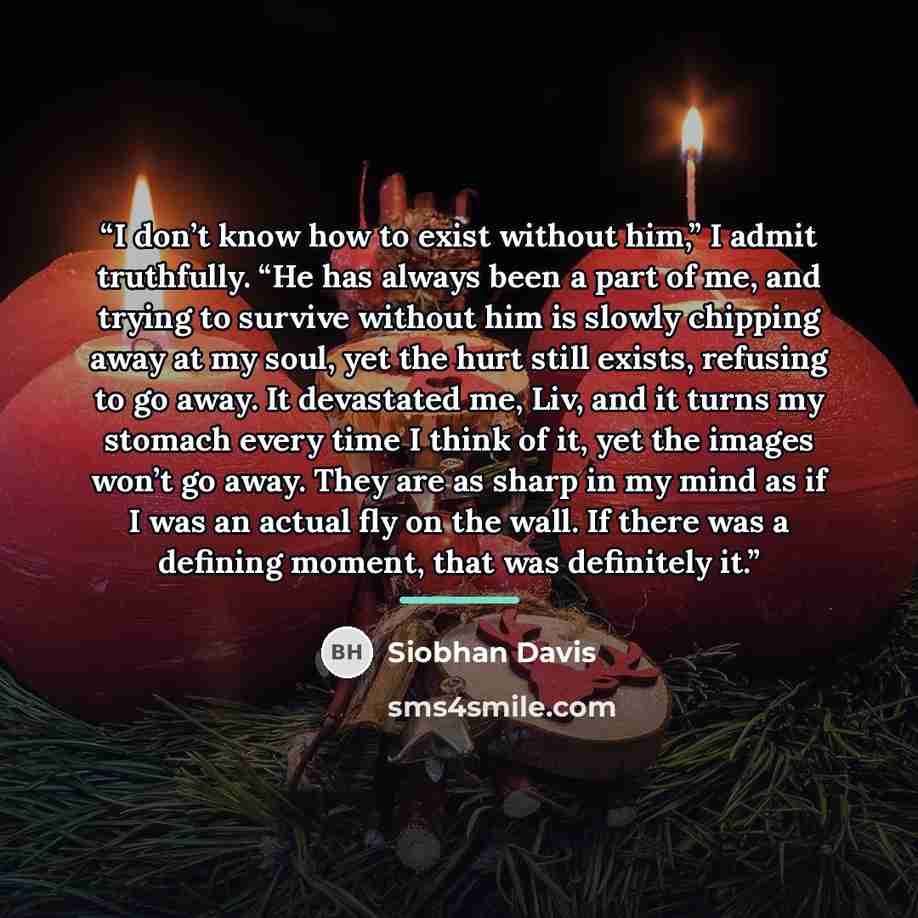 “I don’t know how to exist without him,” I admit truthfully. “He has always been a part of me, and trying to survive without him is slowly chipping away at my soul, yet the hurt still exists, refusing to go away. It devastated me, Liv, and it turns my stomach every time I think of it, yet the…” quote by Siobhan Davis