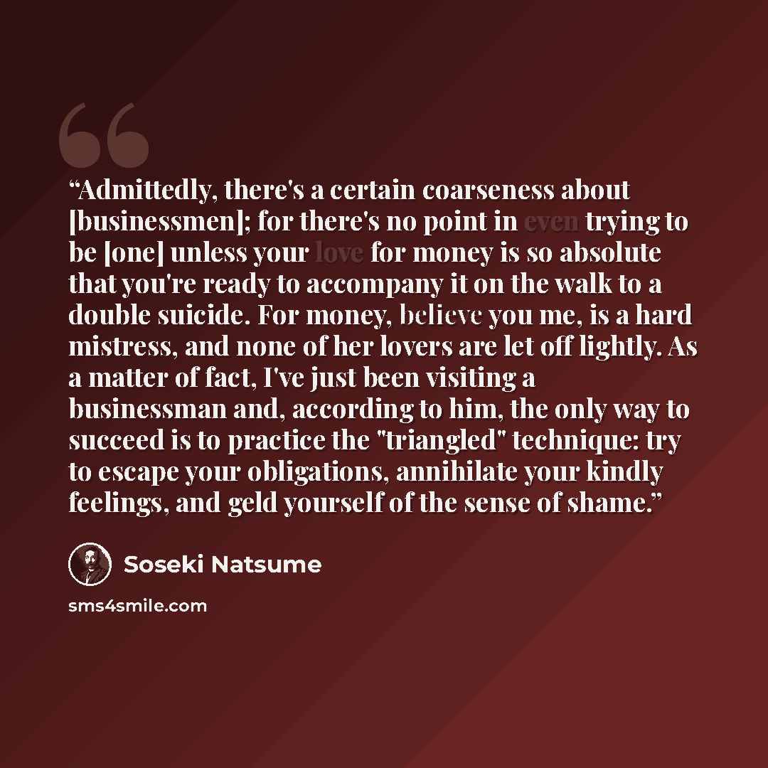 “Admittedly, there's a certain coarseness about [businessmen]; for there's no point in even trying to be [one] unless your love for money is so absolute that you're ready to accompany it on the walk to a double suicide. For money, believe you me, is a hard mistress, and none of her lovers are let…” quote by Soseki Natsume