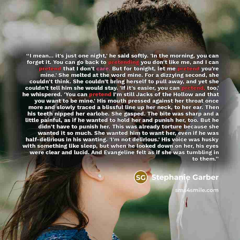 “I mean... it's just one night,' he said softly. 'In the morning, you can forget it. You can go back to pretending you don't like me, and I can pretend that I don't care. But for tonight, let me pretend you're mine.' She melted at the word mine. For a dizzying second, she couldn't think. She…” quote by Stephanie Garber