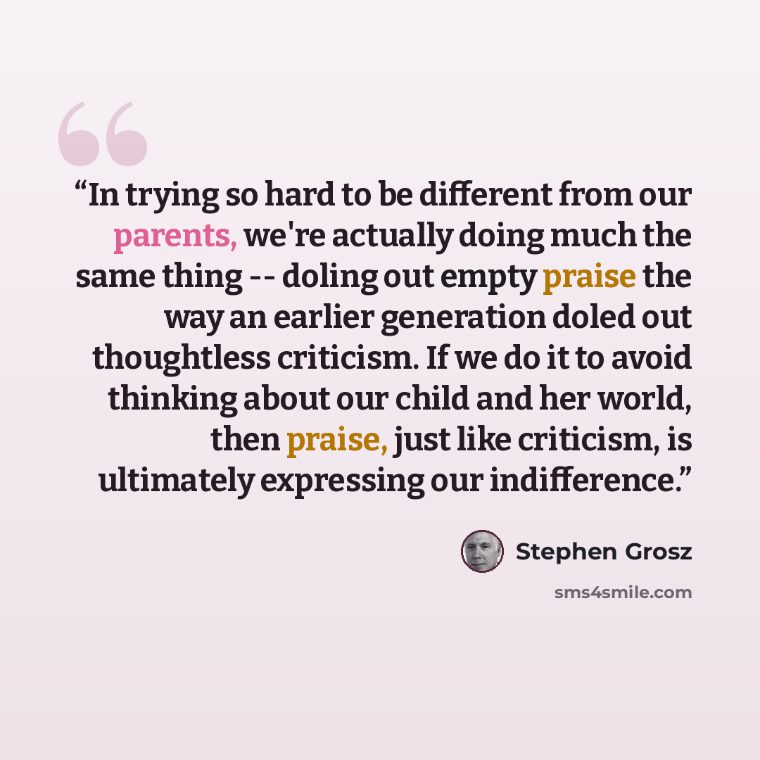“In trying so hard to be different from our parents, we're actually doing much the same thing -- doling out empty praise the way an earlier generation doled out thoughtless criticism. If we do it to avoid thinking about our child and her world, then praise, just like criticism, is ultimately…” quote by Stephen Grosz