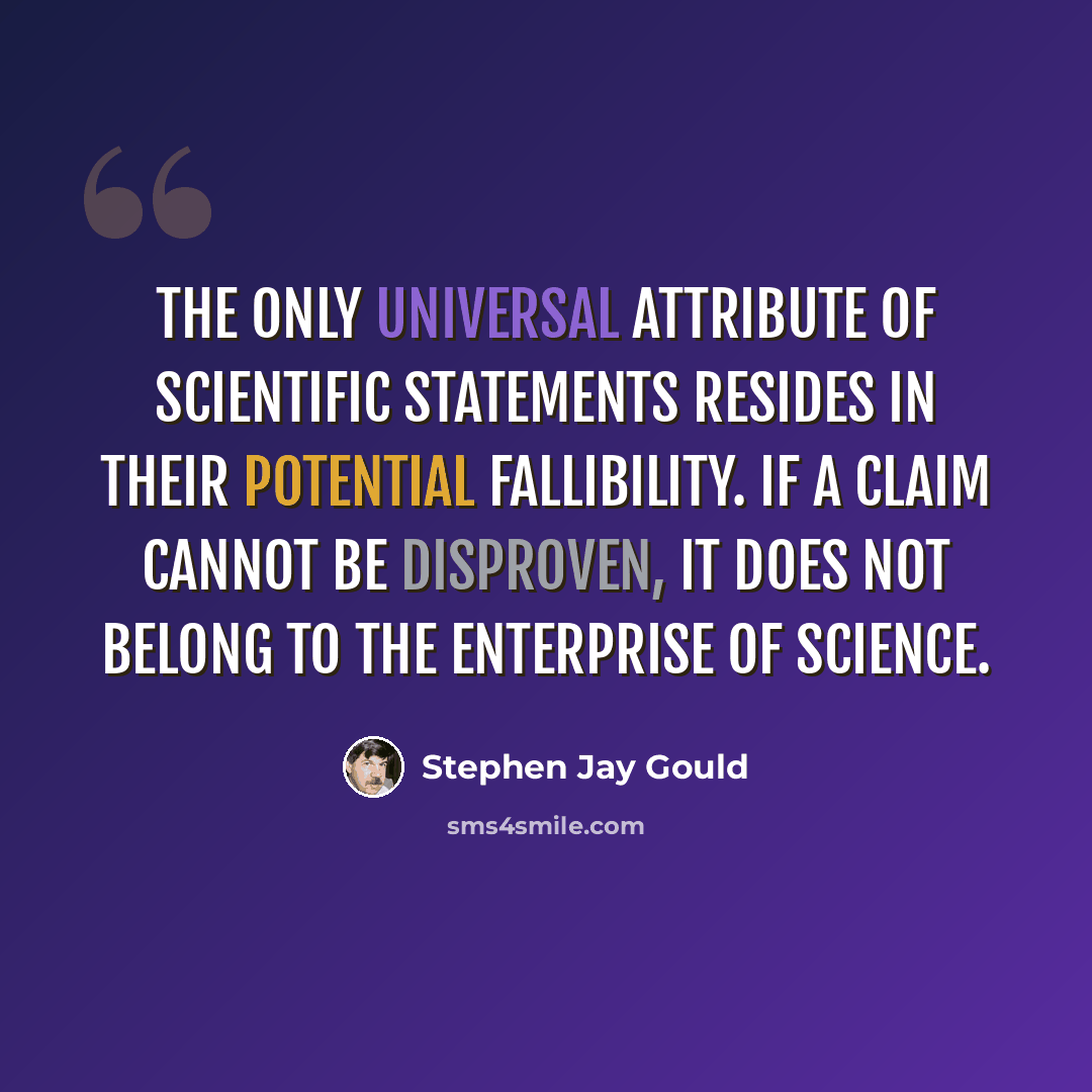 “The only universal attribute of scientific statements resides in their potential fallibility. If a claim cannot be disproven, it does not belong to the enterprise of science.” quote by Stephen Jay Gould