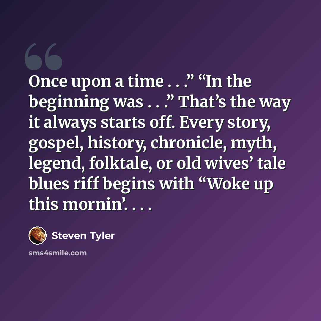 “Once upon a time . . .” “In the beginning was . . .” That’s the way it always starts off. Every story, gospel, history, chronicle, myth, legend, folktale, or old wives’ tale blues riff begins with “Woke up this mornin’. . . .” quote by Steven Tyler