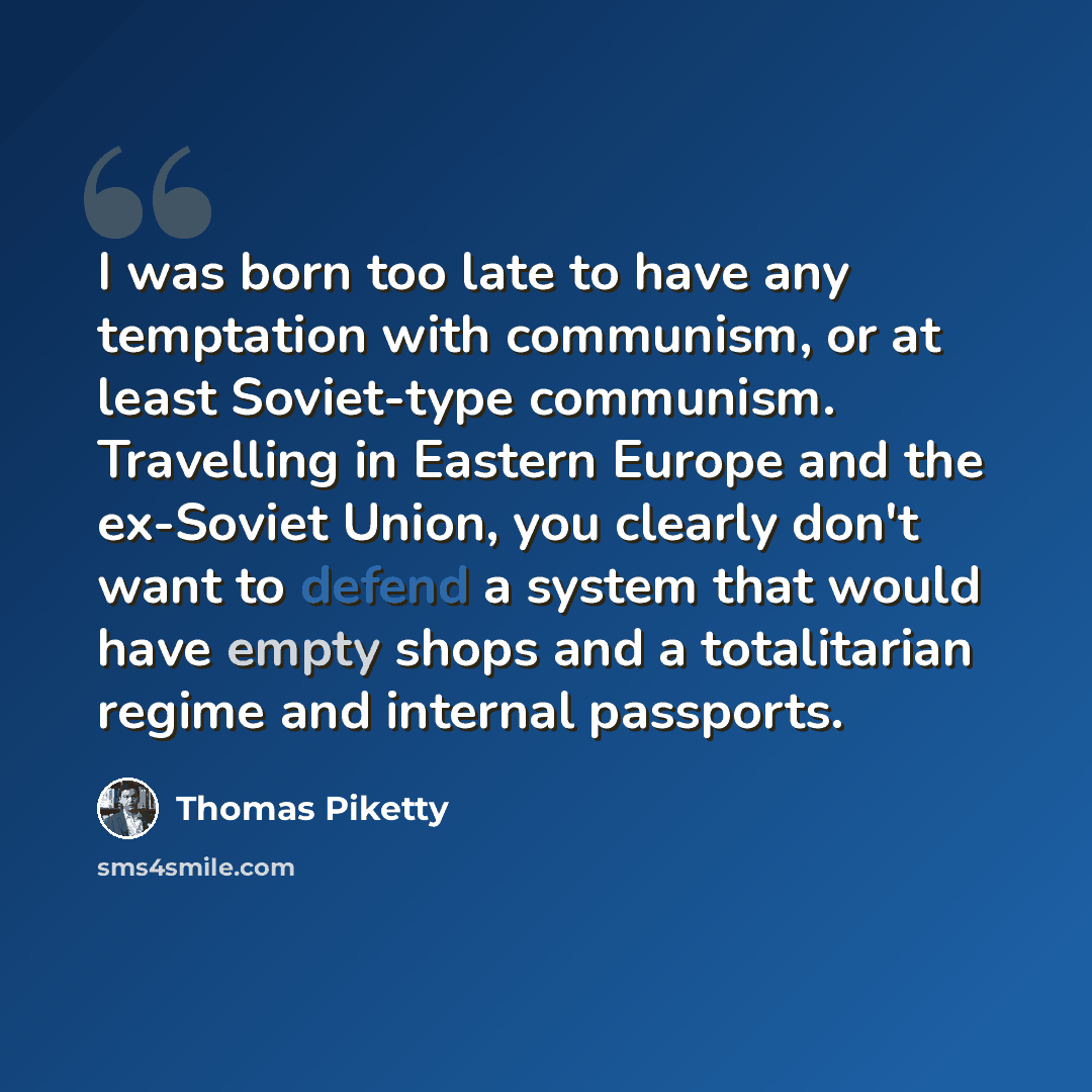 “I was born too late to have any temptation with communism, or at least Soviet-type communism. Travelling in Eastern Europe and the ex-Soviet Union, you clearly don't want to defend a system that would have empty shops and a totalitarian regime and internal passports.” quote by Thomas Piketty