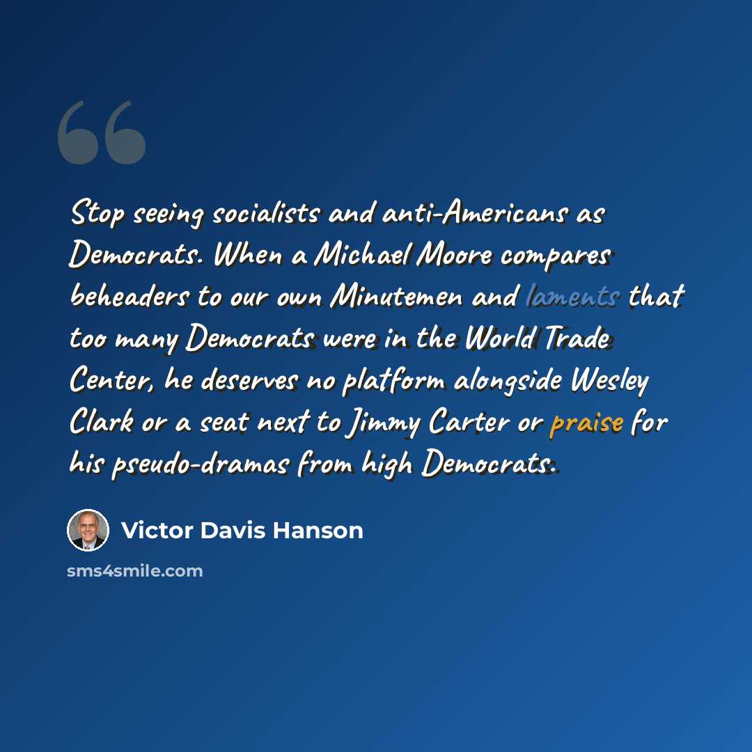“Stop seeing socialists and anti-Americans as Democrats. When a Michael Moore compares beheaders to our own Minutemen and laments that too many Democrats were in the World Trade Center, he deserves no platform alongside Wesley Clark or a seat next to Jimmy Carter or praise for his pseudo-dramas…” quote by Victor Davis Hanson