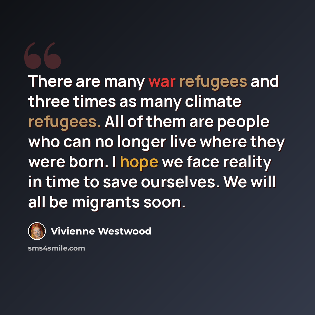 “There are many war refugees and three times as many climate refugees. All of them are people who can no longer live where they were born. I hope we face reality in time to save ourselves. We will all be migrants soon.” quote by Vivienne Westwood