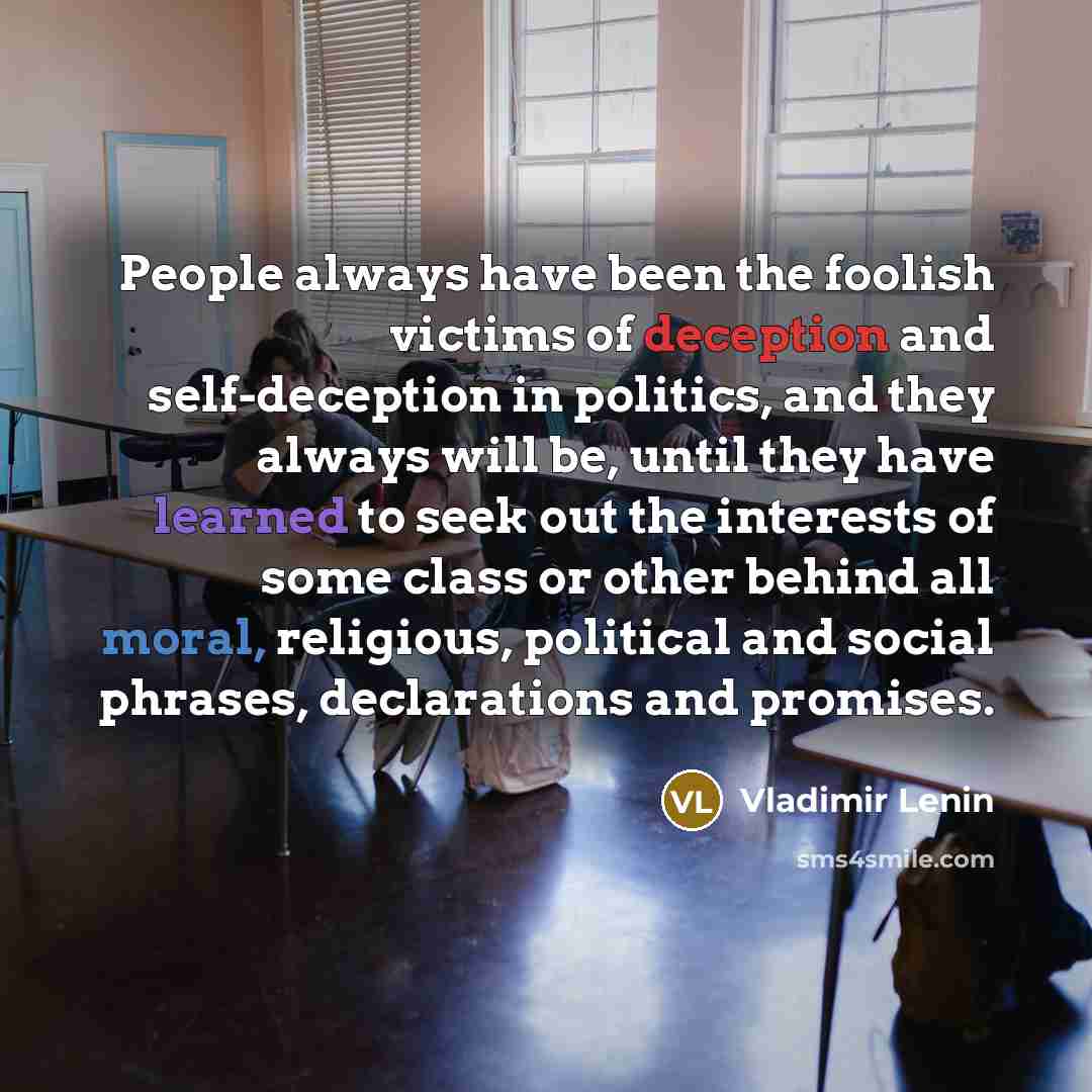 “People always have been the foolish victims of deception and self-deception in politics, and they always will be, until they have learned to seek out the interests of some class or other behind all moral, religious, political and social phrases, declarations and promises.” quote by Vladimir Lenin