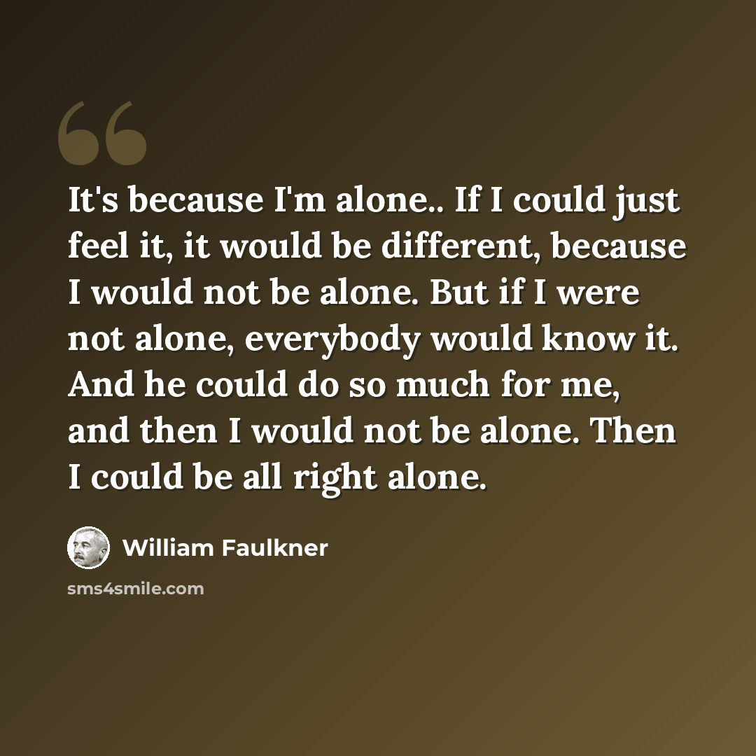“It's because I'm alone.. If I could just feel it, it would be different, because I would not be alone. But if I were not alone, everybody would know it. And he could do so much for me, and then I would not be alone. Then I could be all right alone.” quote by William Faulkner