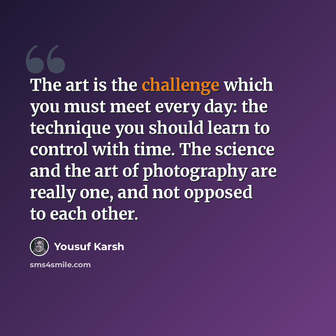 “The art is the challenge which you must meet every day: the technique you should learn to control with time. The science and the art of photography are really one, and not opposed to each other.” quote by Yousuf Karsh