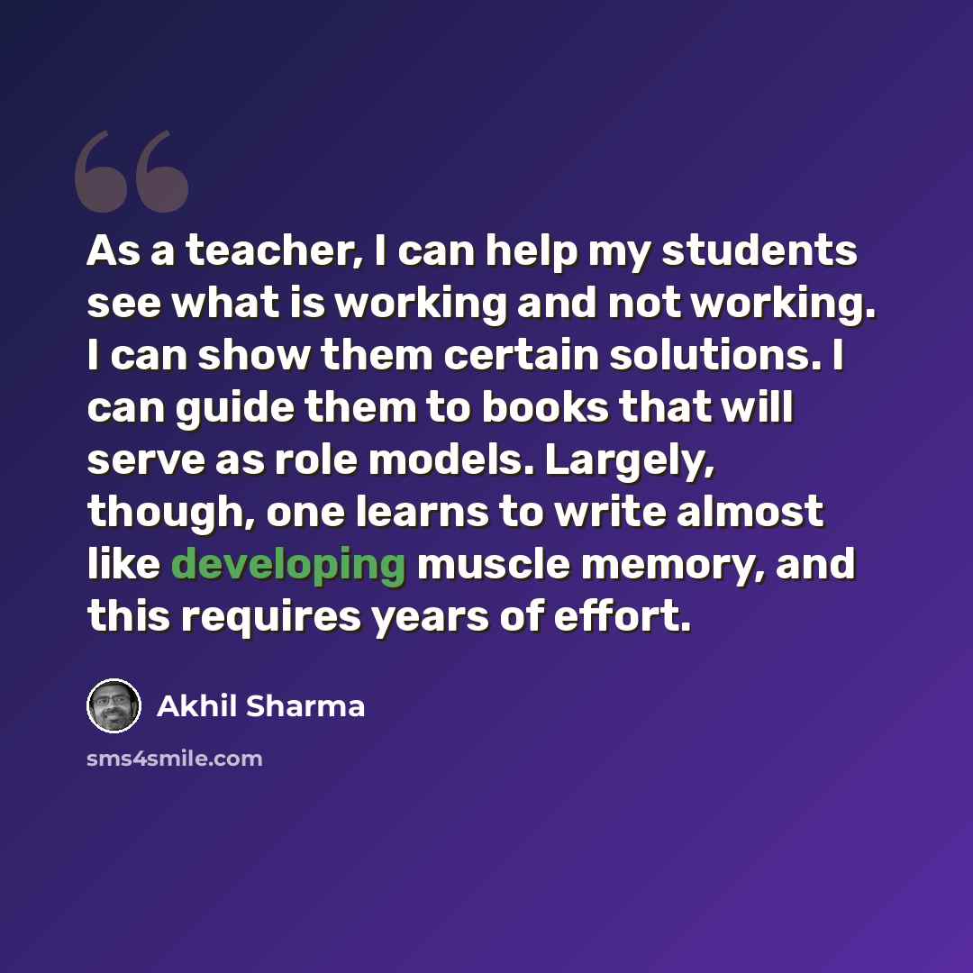 “As a teacher, I can help my students see what is working and not working. I can show them certain solutions. I can guide them to books that will serve as role models. Largely, though, one learns to write almost like developing muscle memory, and this requires years of effort.” quote by Akhil Sharma