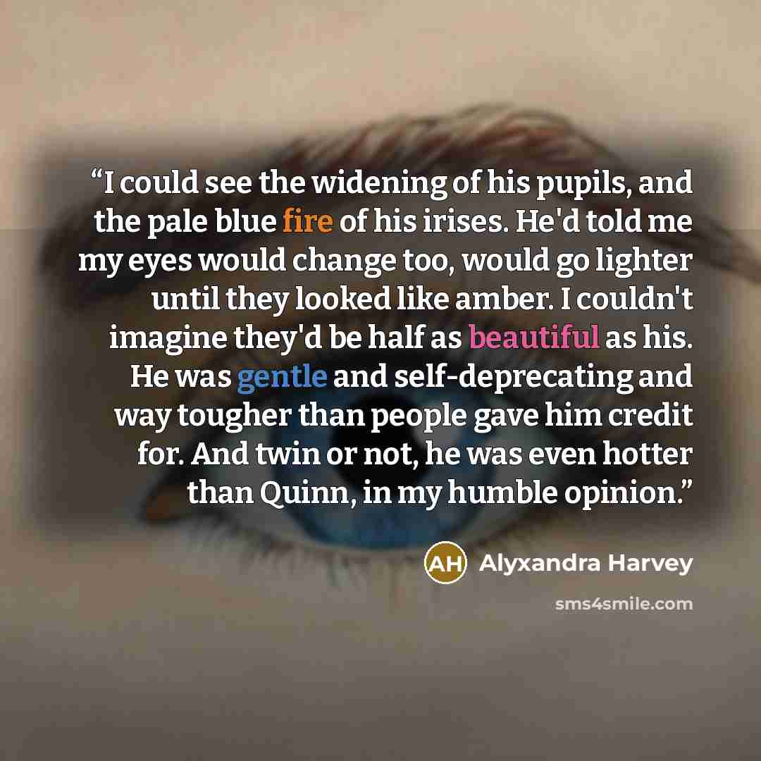 “I could see the widening of his pupils, and the pale blue fire of his irises. He'd told me my eyes would change too, would go lighter until they looked like amber. I couldn't imagine they'd be half as beautiful as his. He was gentle and self-deprecating and way tougher than people gave him credit…” quote by Alyxandra Harvey