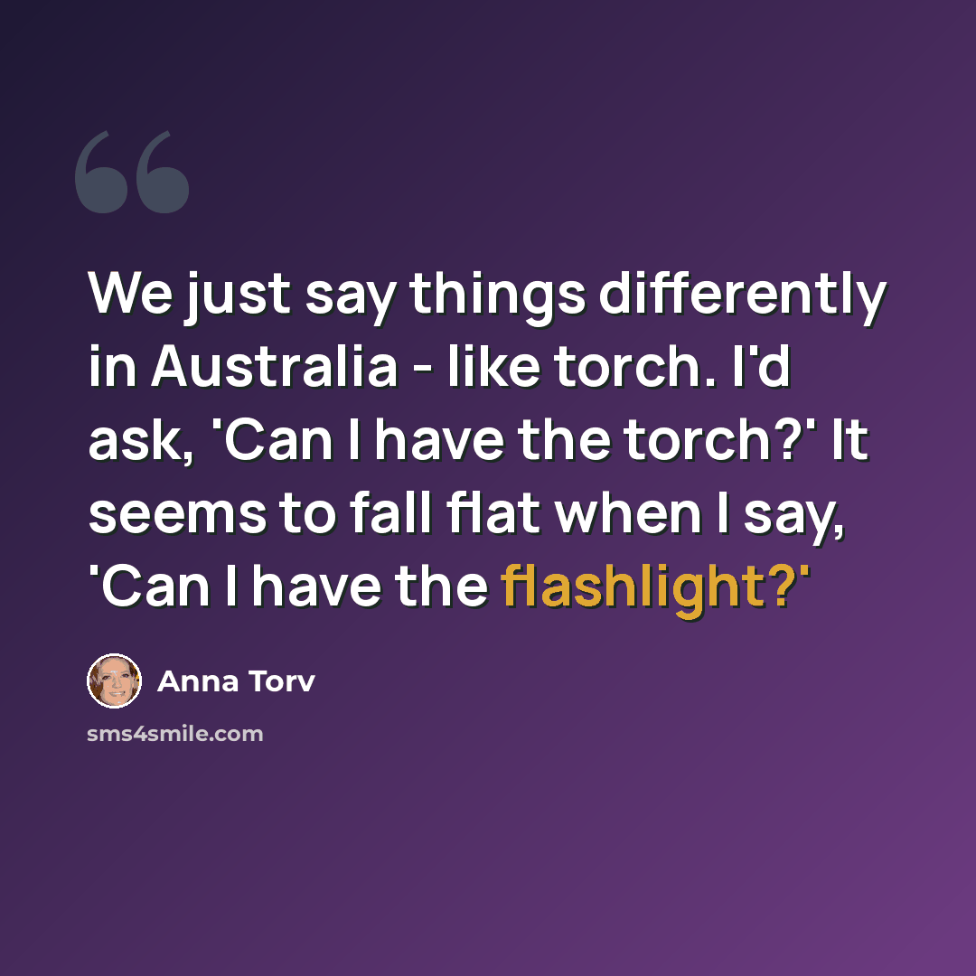 “We just say things differently in Australia - like torch. I'd ask, 'Can I have the torch?' It seems to fall flat when I say, 'Can I have the flashlight?'” quote by Anna Torv