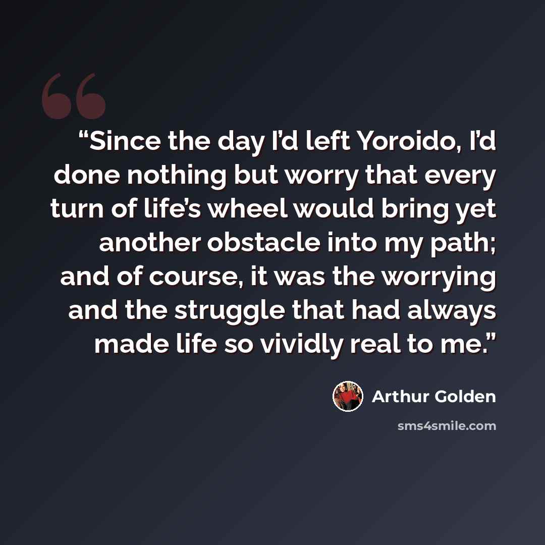 “Since the day I’d left Yoroido, I’d done nothing but worry that every turn of life’s wheel would bring yet another obstacle into my path; and of course, it was the worrying and the struggle that had always made life so vividly real to me.” quote by Arthur Golden