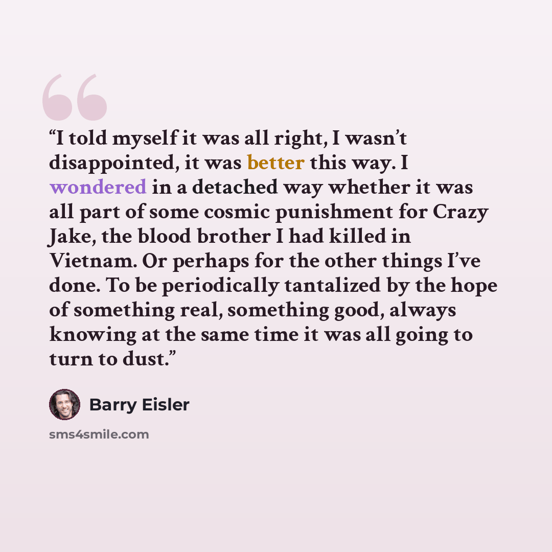 “I told myself it was all right, I wasn’t disappointed, it was better this way. I wondered in a detached way whether it was all part of some cosmic punishment for Crazy Jake, the blood brother I had killed in Vietnam. Or perhaps for the other things I’ve done. To be periodically tantalized by the…” quote by Barry Eisler