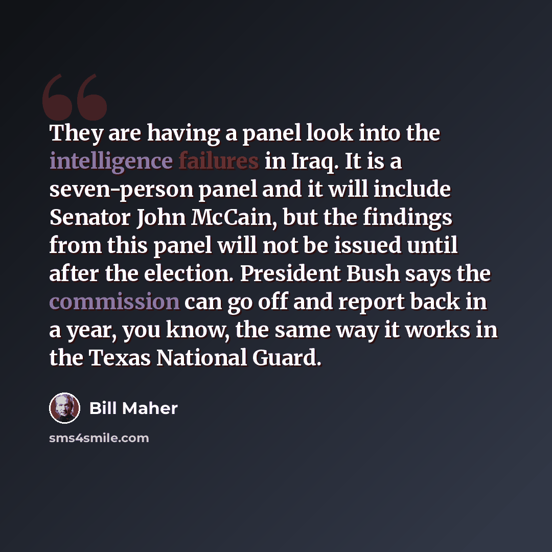 “They are having a panel look into the intelligence failures in Iraq. It is a seven-person panel and it will include Senator John McCain, but the findings from this panel will not be issued until after the election. President Bush says the commission can go off and report back in a year, you know…” quote by Bill Maher