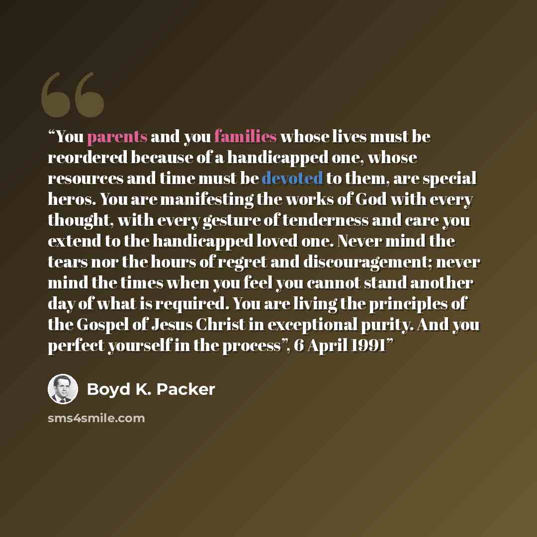 “You parents and you families whose lives must be reordered because of a handicapped one, whose resources and time must be devoted to them, are special heros. You are manifesting the works of God with every thought, with every gesture of tenderness and care you extend to the handicapped loved one…” quote by Boyd K. Packer