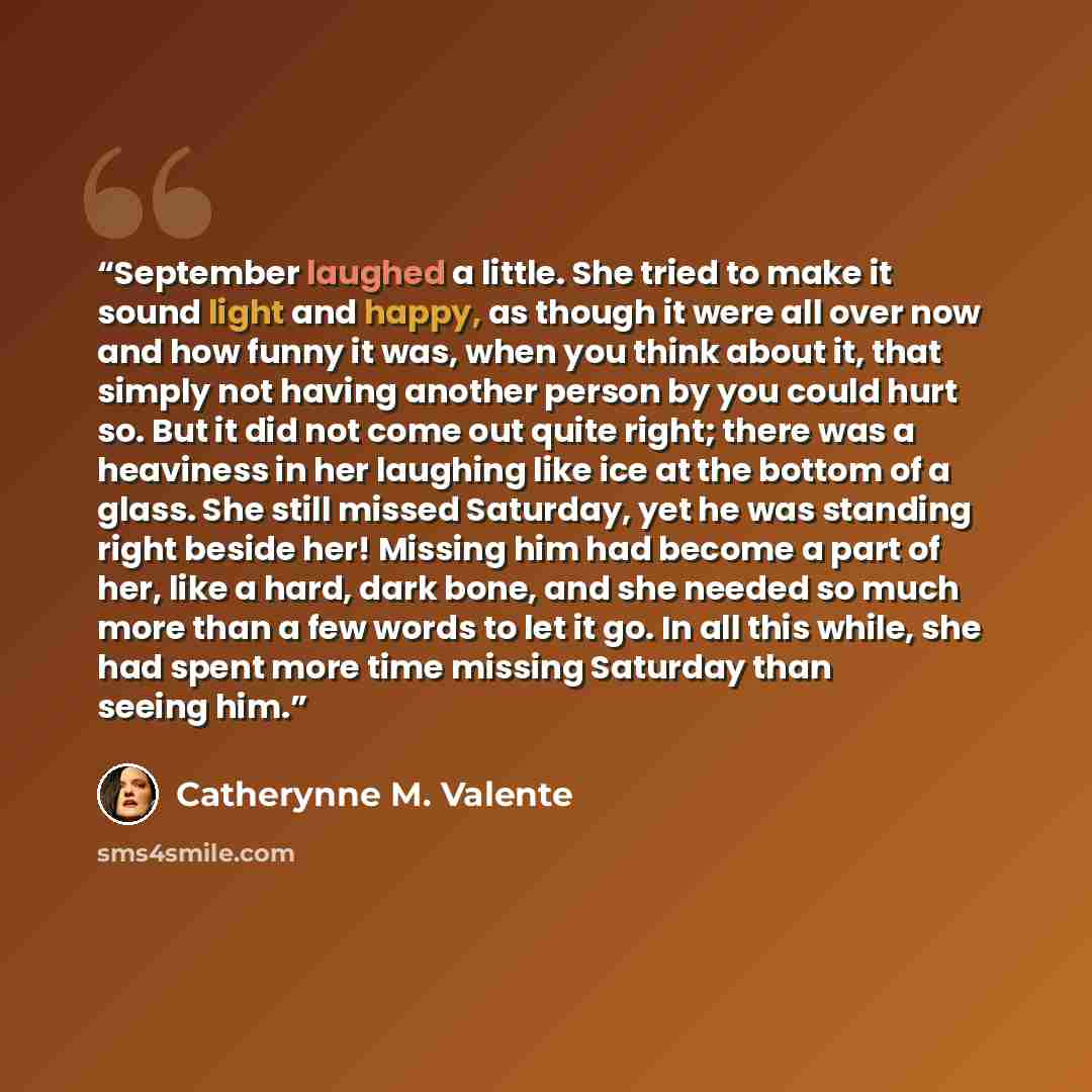 “September laughed a little. She tried to make it sound light and happy, as though it were all over now and how funny it was, when you think about it, that simply not having another person by you could hurt so. But it did not come out quite right; there was a heaviness in her laughing like ice at…” quote by Catherynne M. Valente