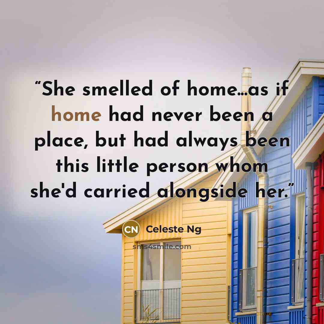 “She smelled of home...as if home had never been a place, but had always been this little person whom she'd carried alongside her.” quote by Celeste Ng