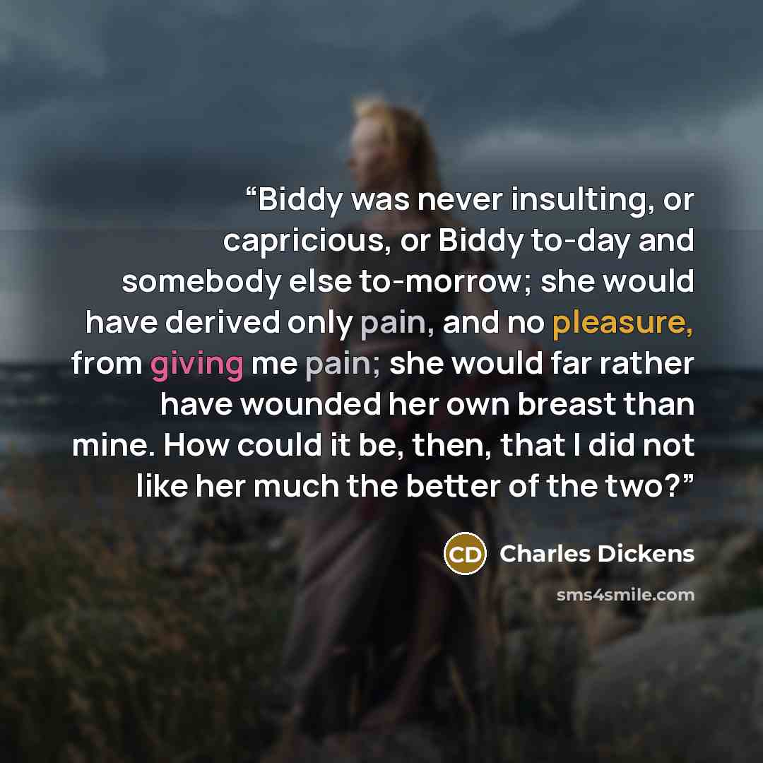 “Biddy was never insulting, or capricious, or Biddy to-day and somebody else to-morrow; she would have derived only pain, and no pleasure, from giving me pain; she would far rather have wounded her own breast than mine. How could it be, then, that I did not like her much the better of the two?” quote by Charles Dickens