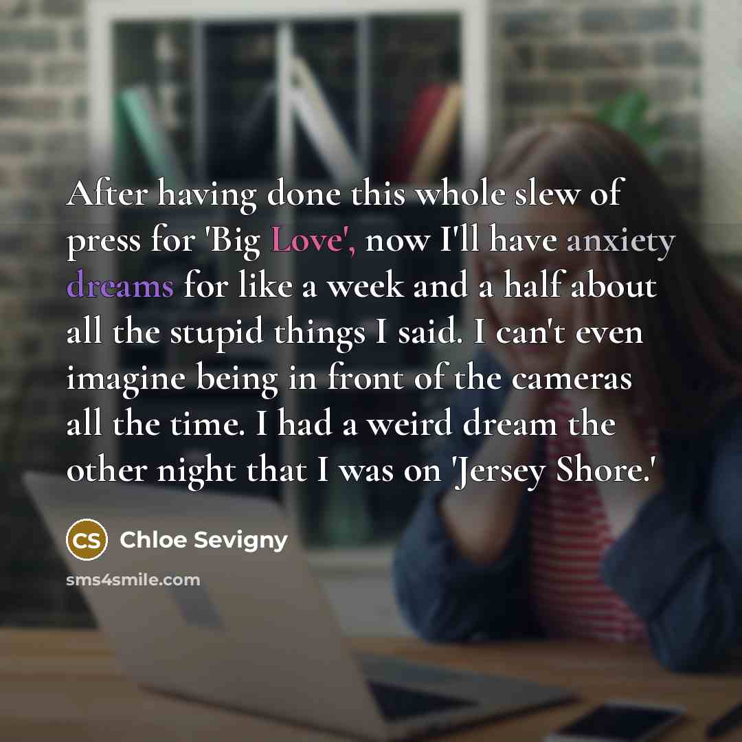 “After having done this whole slew of press for 'Big Love', now I'll have anxiety dreams for like a week and a half about all the stupid things I said. I can't even imagine being in front of the cameras all the time. I had a weird dream the other night that I was on 'Jersey Shore.'” quote by Chloe Sevigny