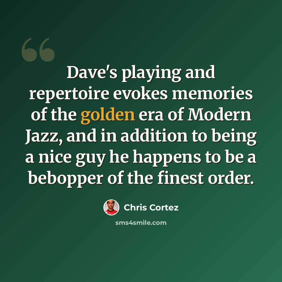 “Dave's playing and repertoire evokes memories of the golden era of Modern Jazz, and in addition to being a nice guy he happens to be a bebopper of the finest order.” quote by Chris Cortez