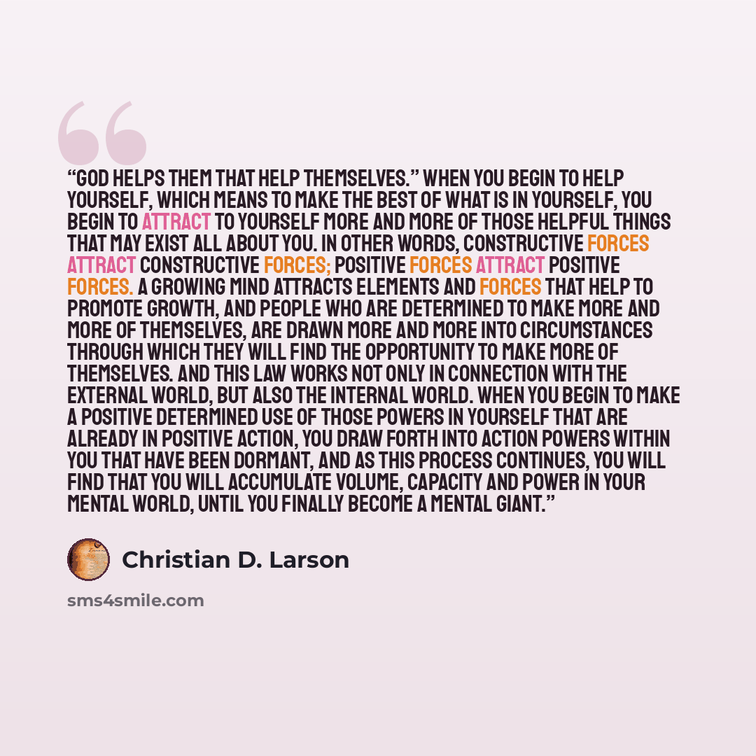“God helps them that help themselves.” When you begin to help yourself, which means to make the best of what is in yourself, you begin to attract to yourself more and more of those helpful things that may exist all about you. In other words, constructive forces attract constructive forces; positive…” quote by Christian D. Larson