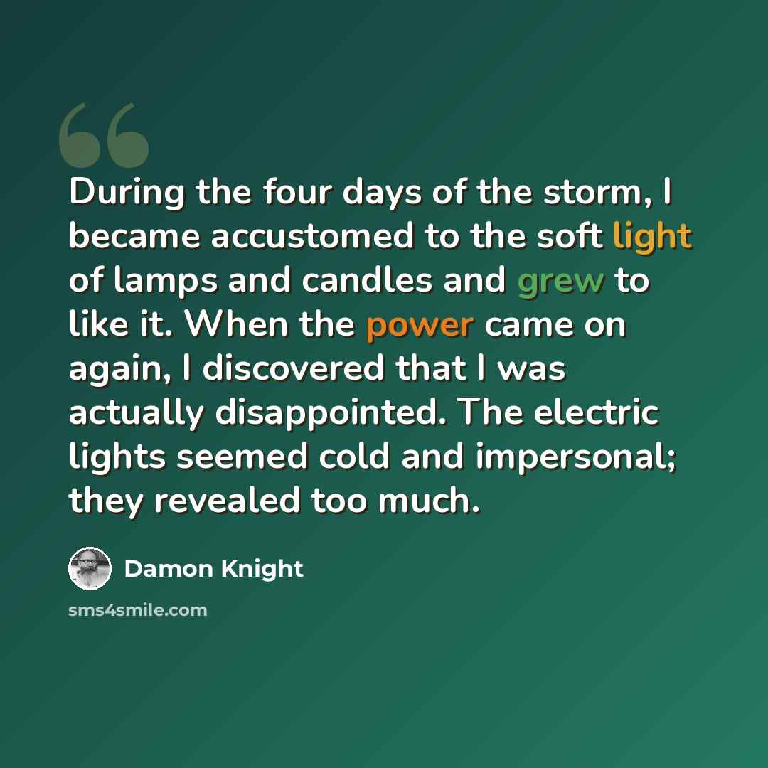 “During the four days of the storm, I became accustomed to the soft light of lamps and candles and grew to like it. When the power came on again, I discovered that I was actually disappointed. The electric lights seemed cold and impersonal; they revealed too much.” quote by Damon Knight