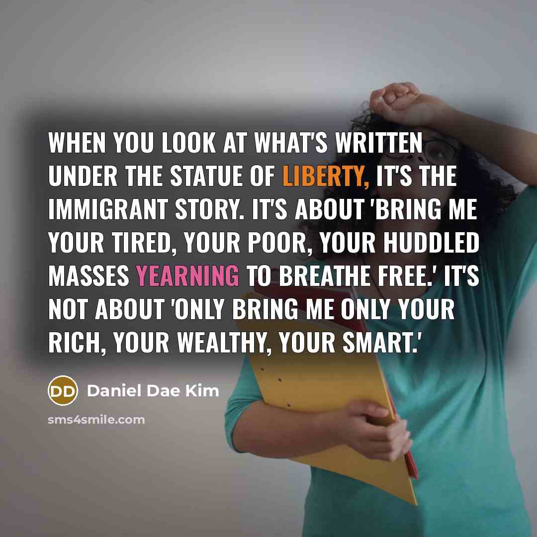 “When you look at what's written under the Statue of Liberty, it's the immigrant story. It's about 'bring me your tired, your poor, your huddled masses yearning to breathe free.' It's not about 'only bring me only your rich, your wealthy, your smart.'” quote by Daniel Dae Kim