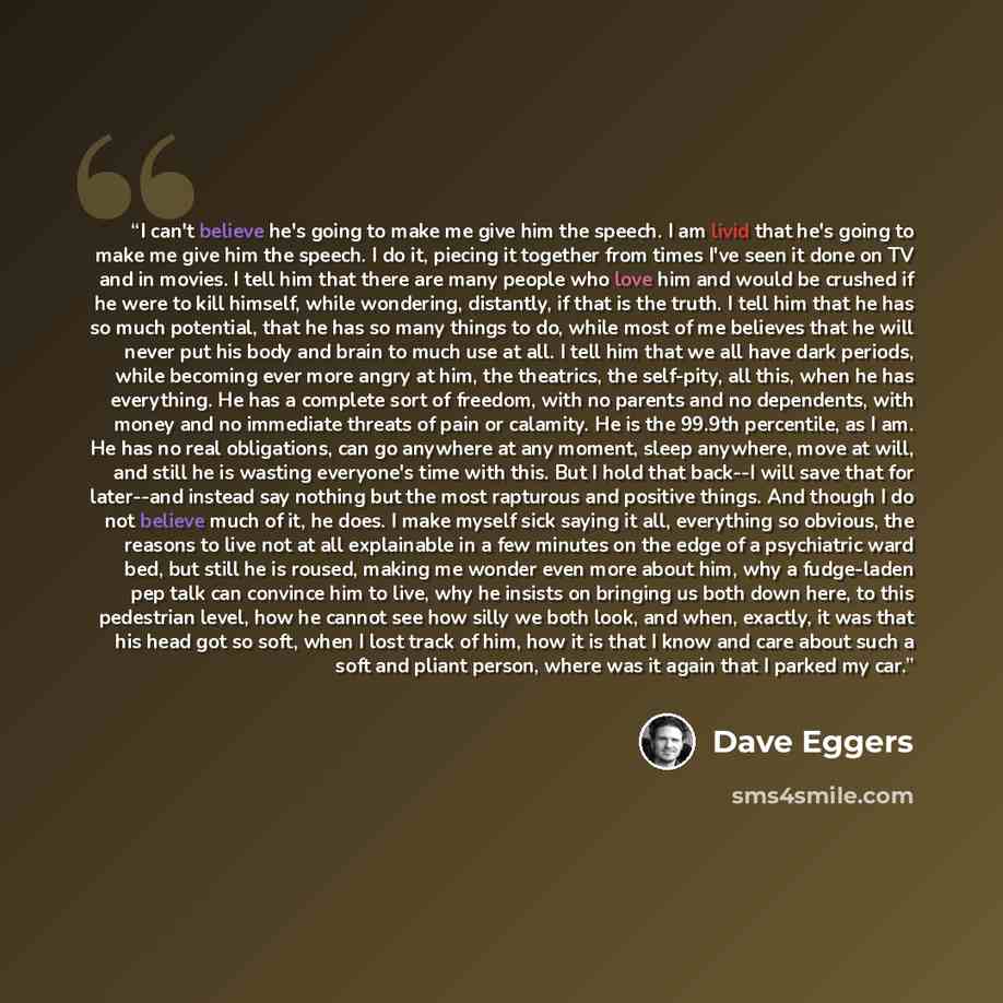 “I can't believe he's going to make me give him the speech. I am livid that he's going to make me give him the speech. I do it, piecing it together from times I've seen it done on TV and in movies. I tell him that there are many people who love him and would be crushed if he were to kill himself…” quote by Dave Eggers