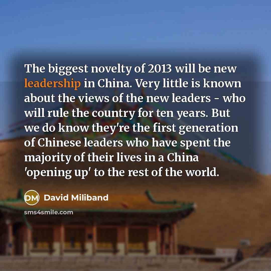 “The biggest novelty of 2013 will be new leadership in China. Very little is known about the views of the new leaders - who will rule the country for ten years. But we do know they're the first generation of Chinese leaders who have spent the majority of their lives in a China 'opening up' to the…” quote by David Miliband