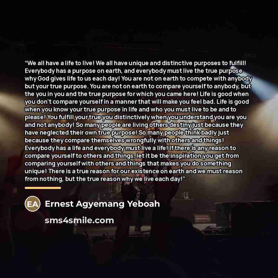 “We all have a life to live! We all have unique and distinctive purposes to fulfill! Everybody has a purpose on earth, and everybody must live the true purpose why God gives life to us each day! You are not on earth to compete with anybody but your true purpose. You are not on earth to compare…” quote by Ernest Agyemang Yeboah