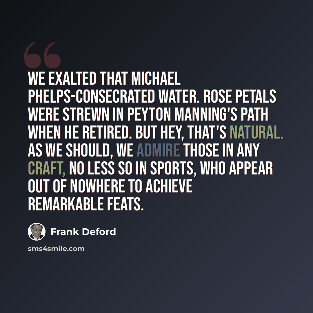“We exalted that Michael Phelps-consecrated water. Rose petals were strewn in Peyton Manning's path when he retired. But hey, that's natural. As we should, we admire those in any craft, no less so in sports, who appear out of nowhere to achieve remarkable feats.” quote by Frank Deford