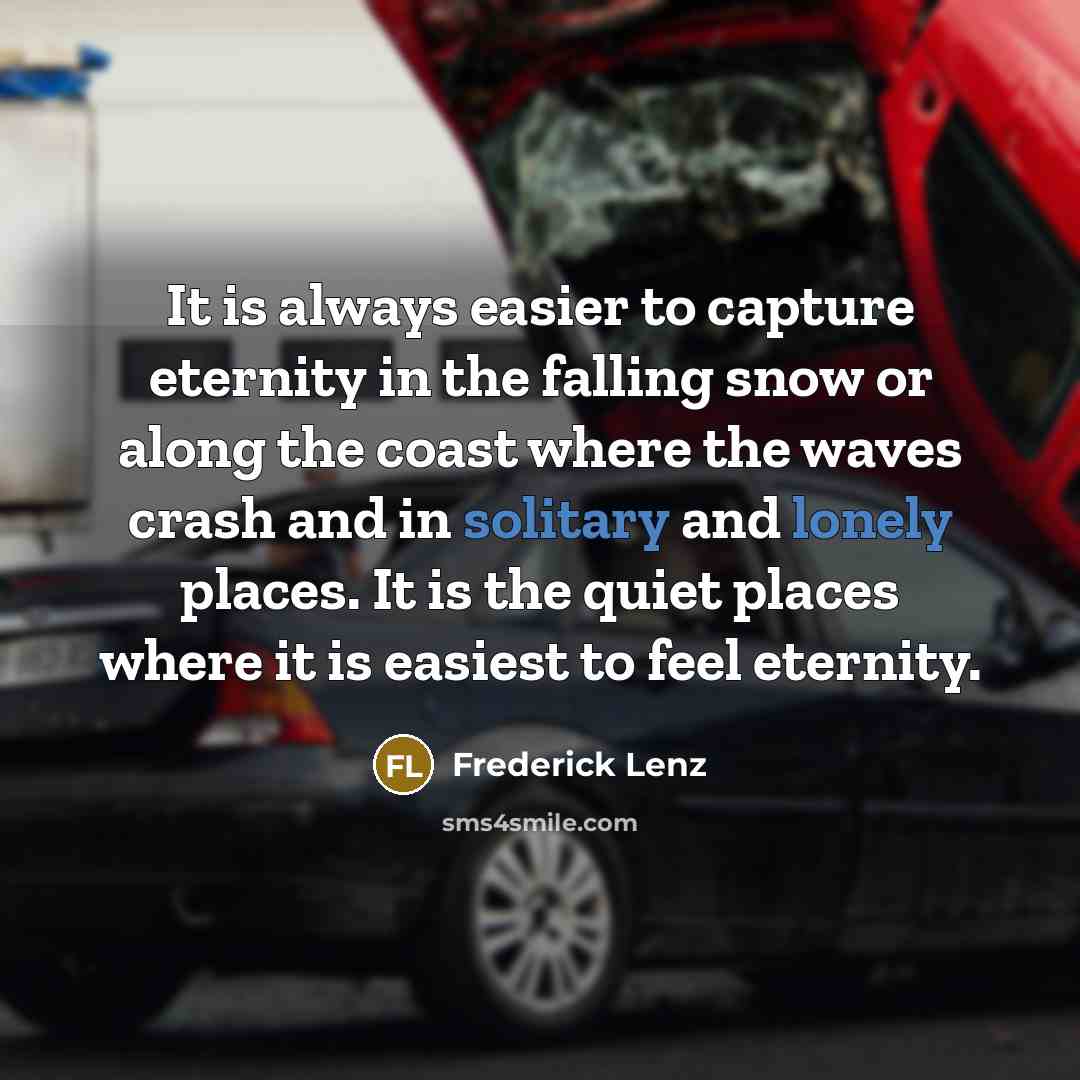 “It is always easier to capture eternity in the falling snow or along the coast where the waves crash and in solitary and lonely places. It is the quiet places where it is easiest to feel eternity.” quote by Frederick Lenz