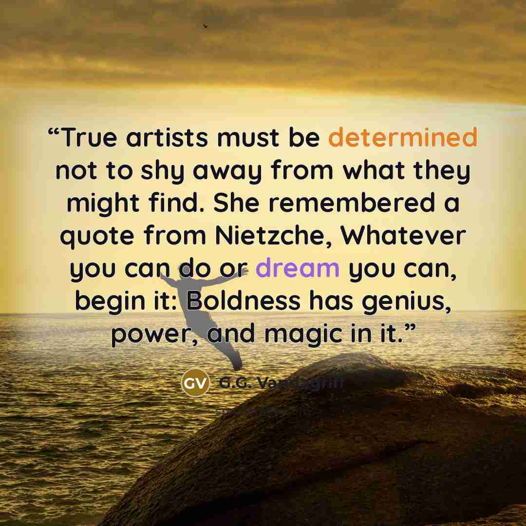 “True artists must be determined not to shy away from what they might find. She remembered a quote from Nietzche, Whatever you can do or dream you can, begin it: Boldness has genius, power, and magic in it.” quote by G.G. Vandagriff