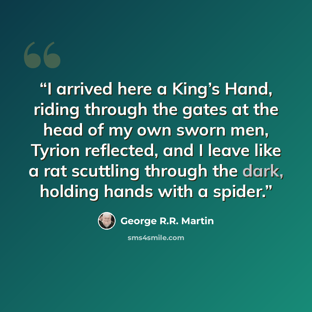 “I arrived here a King’s Hand, riding through the gates at the head of my own sworn men, Tyrion reflected, and I leave like a rat scuttling through the dark, holding hands with a spider.” quote by George R.R. Martin