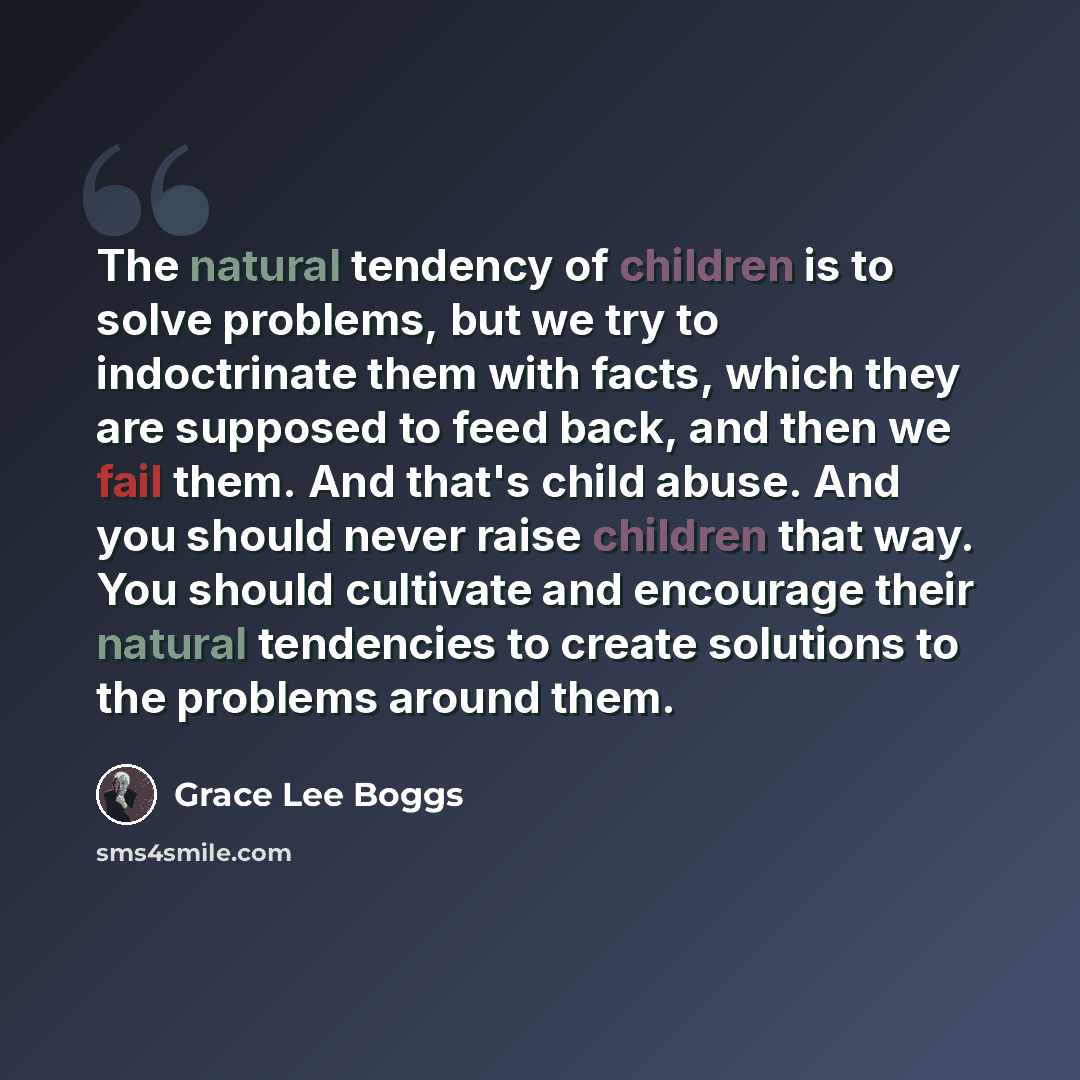 “The natural tendency of children is to solve problems, but we try to indoctrinate them with facts, which they are supposed to feed back, and then we fail them. And that's child abuse. And you should never raise children that way. You should cultivate and encourage their natural tendencies to…” quote by Grace Lee Boggs