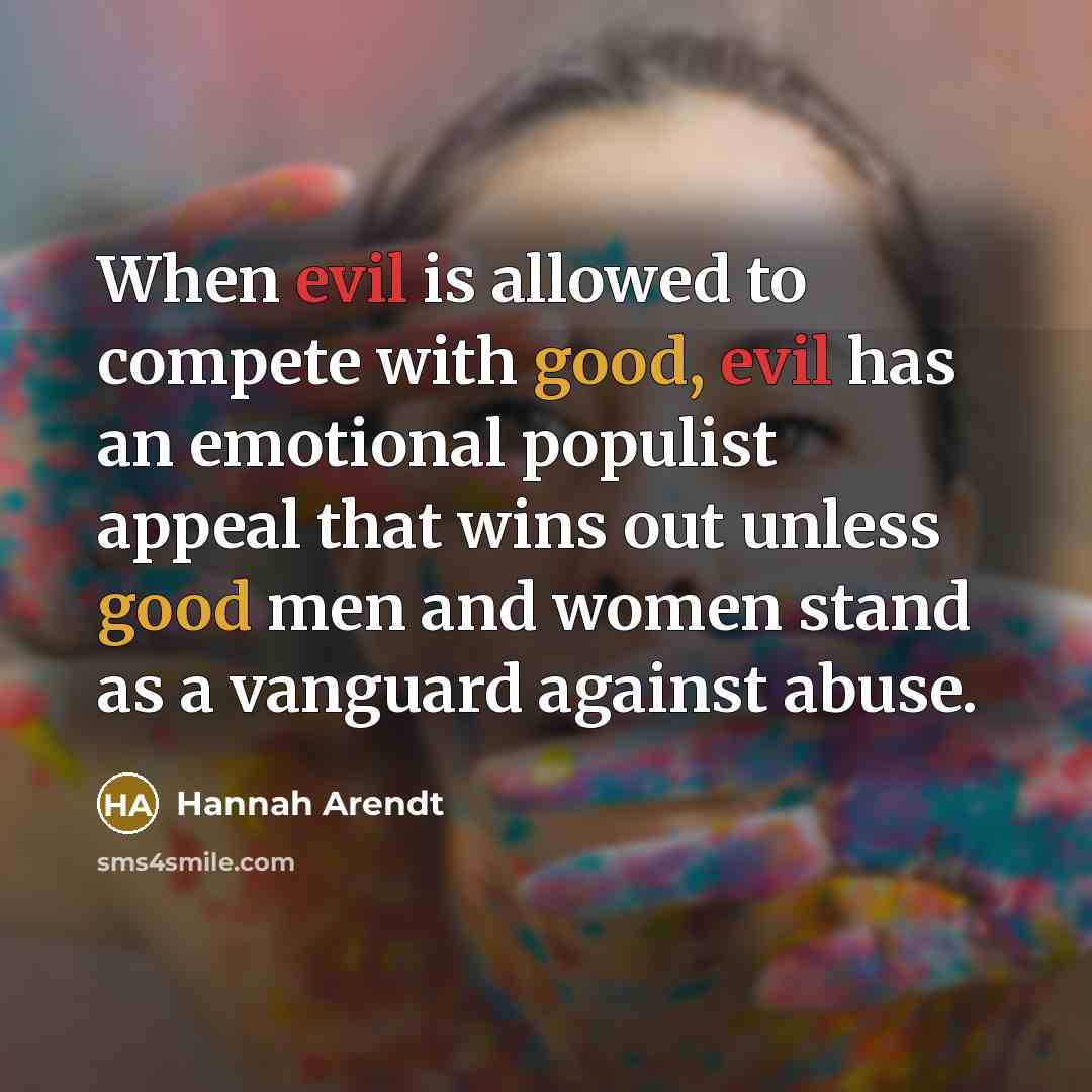 “When evil is allowed to compete with good, evil has an emotional populist appeal that wins out unless good men and women stand as a vanguard against abuse.” quote by Hannah Arendt