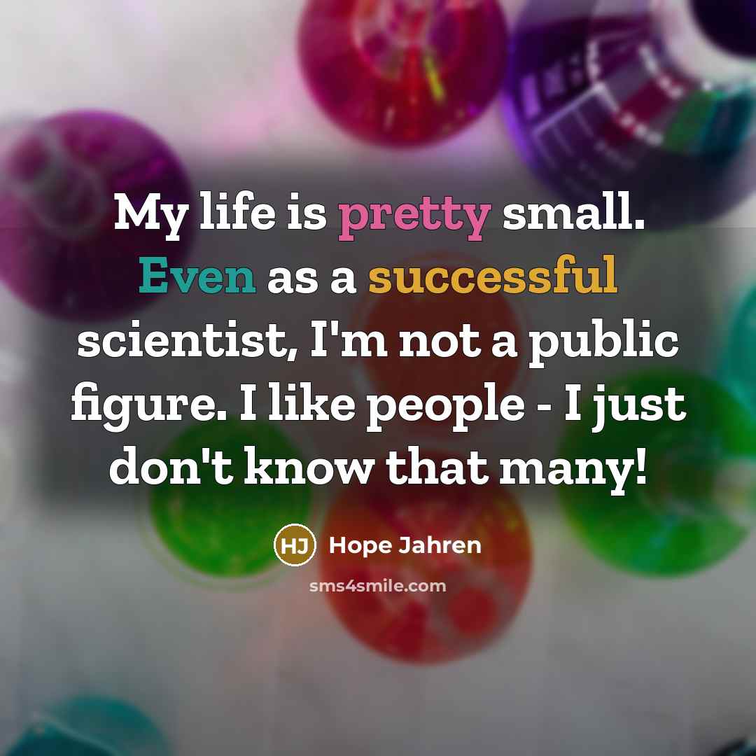 “My life is pretty small. Even as a successful scientist, I'm not a public figure. I like people - I just don't know that many!” quote by Hope Jahren