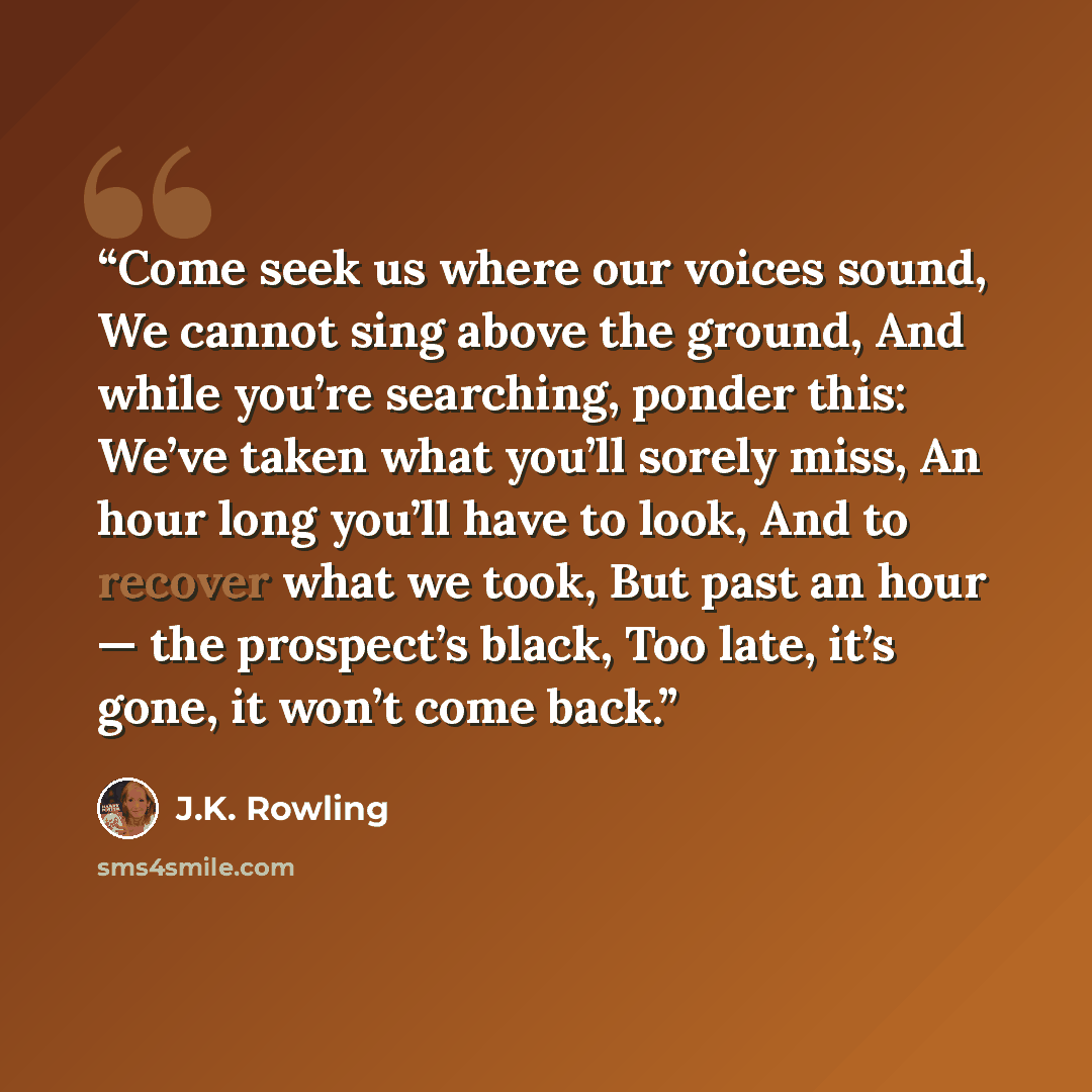 “Come seek us where our voices sound, We cannot sing above the ground, And while you’re searching, ponder this: We’ve taken what you’ll sorely miss, An hour long you’ll have to look, And to recover what we took, But past an hour — the prospect’s black, Too late, it’s gone, it won’t come back.” quote by J.K. Rowling