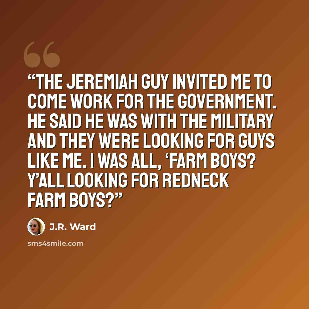 “The Jeremiah guy invited me to come work for the government. He said he was with the military and they were looking for guys like me. I was all, ‘Farm boys? Y’all looking for redneck farm boys?” quote by J.R. Ward