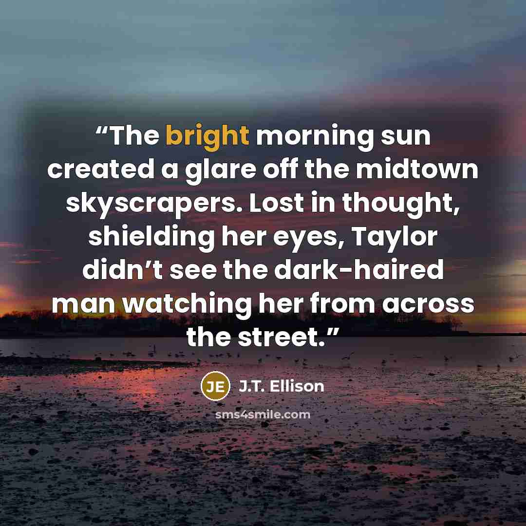 “The bright morning sun created a glare off the midtown skyscrapers. Lost in thought, shielding her eyes, Taylor didn’t see the dark-haired man watching her from across the street.” quote by J.T. Ellison