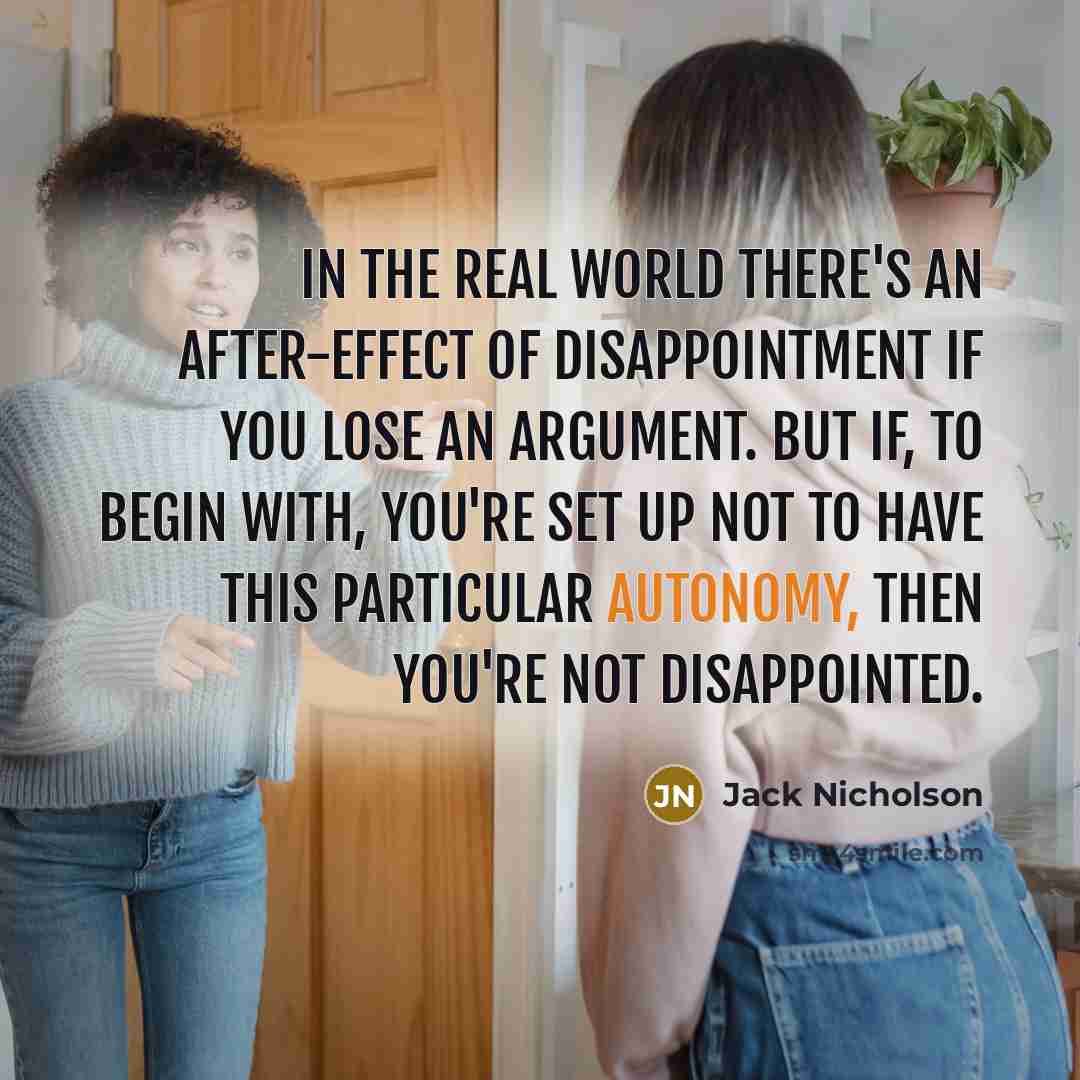 “In the real world there's an after-effect of disappointment if you lose an argument. But if, to begin with, you're set up not to have this particular autonomy, then you're not disappointed.” quote by Jack Nicholson